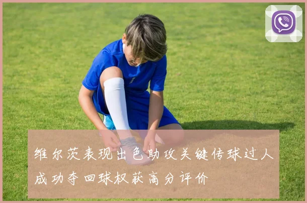 维尔茨表现出色助攻关键传球过人成功夺回球权获高分评价