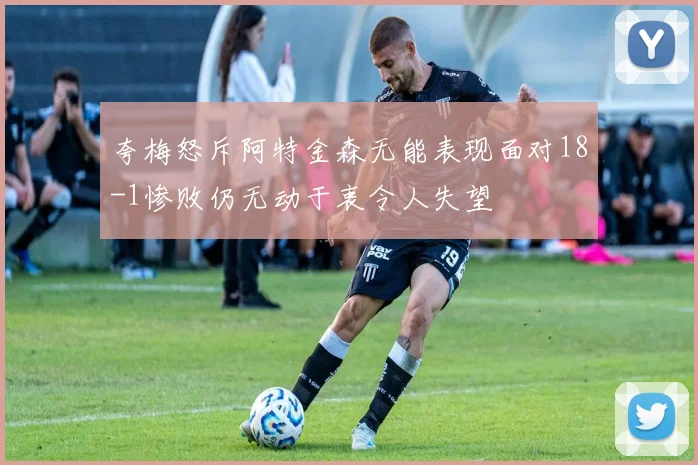 夸梅怒斥阿特金森无能表现面对18-1惨败仍无动于衷令人失望