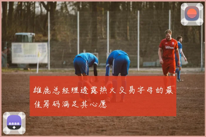 雄鹿总经理透露热火交易字母的最佳筹码满足其心愿