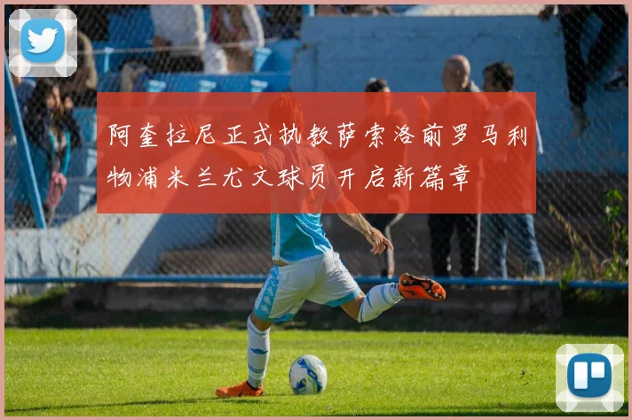 阿奎拉尼正式执教萨索洛前罗马利物浦米兰尤文球员开启新篇章