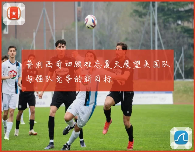 普利西奇回顾难忘夏天展望美国队与强队竞争的新目标