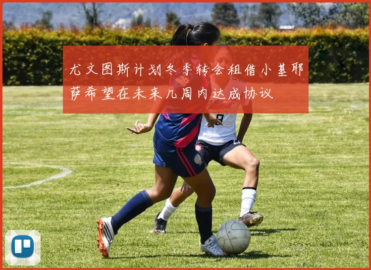 尤文图斯计划冬季转会租借小基耶萨希望在未来几周内达成协议