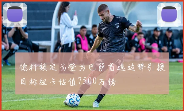德科锁定戈登为巴萨首选边锋引援目标纽卡估值7500万镑