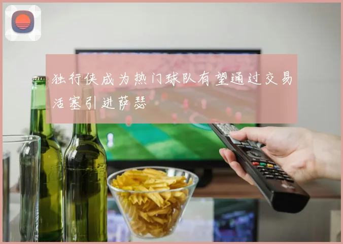 独行侠成为热门球队有望通过交易活塞引进萨瑟