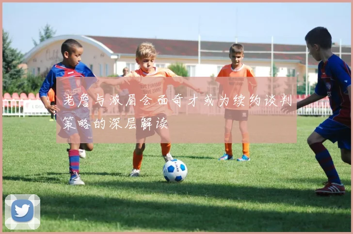 老詹与浓眉会面奇才或为续约谈判策略的深层解读