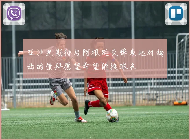 亚沙里期待与阿根廷交锋表达对梅西的崇拜愿望希望能换球衣