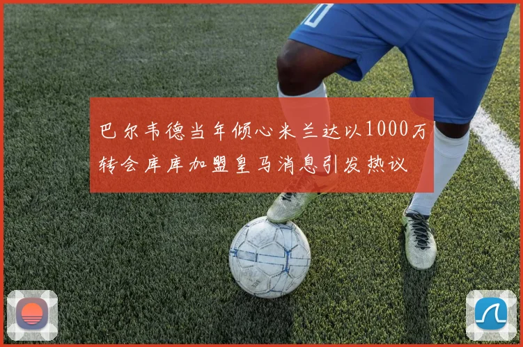 巴尔韦德当年倾心米兰达以1000万转会库库加盟皇马消息引发热议