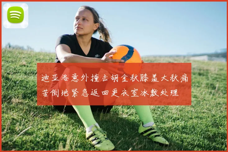 迪亚洛意外撞击胡金秋膝盖大秋痛苦倒地紧急返回更衣室冰敷处理
