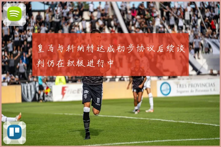 皇马与科纳特达成初步协议后续谈判仍在积极进行中