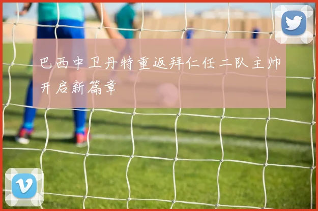 巴西中卫丹特重返拜仁任二队主帅开启新篇章