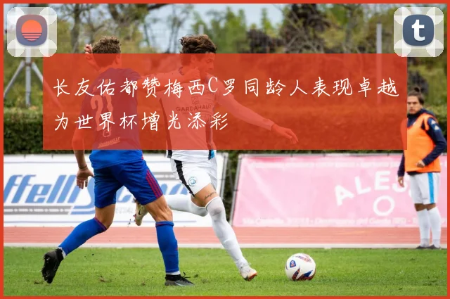 长友佑都赞梅西C罗同龄人表现卓越为世界杯增光添彩