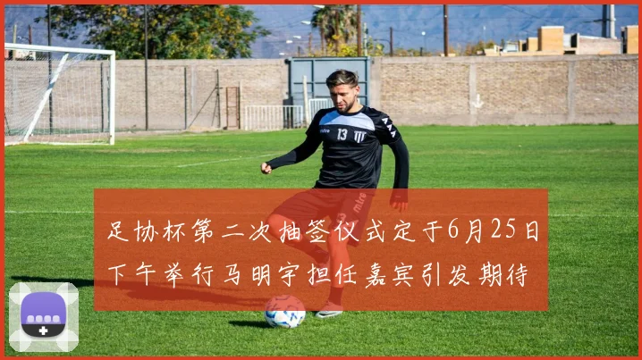 足协杯第二次抽签仪式定于6月25日下午举行马明宇担任嘉宾引发期待