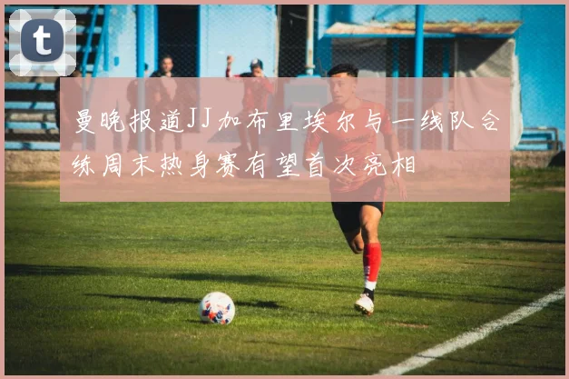 曼晚报道JJ加布里埃尔与一线队合练周末热身赛有望首次亮相
