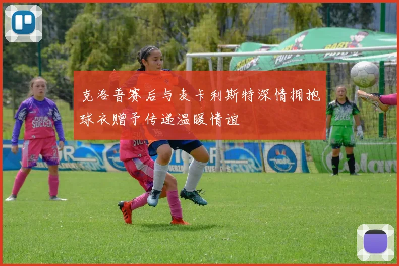克洛普赛后与麦卡利斯特深情拥抱球衣赠予传递温暖情谊