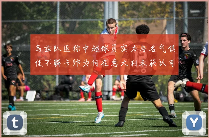 乌兹队医称中超球员实力与名气俱佳不解卡帅为何在意大利未获认可