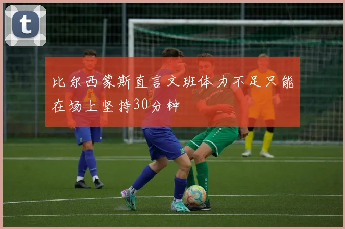 比尔西蒙斯直言文班体力不足只能在场上坚持30分钟