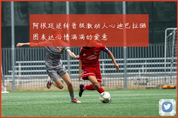 阿根廷逆转晋级激动人心迪巴拉晒图表达心情满满的爱意
