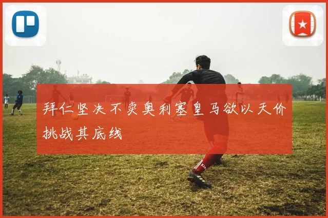 拜仁坚决不卖奥利塞皇马欲以天价挑战其底线