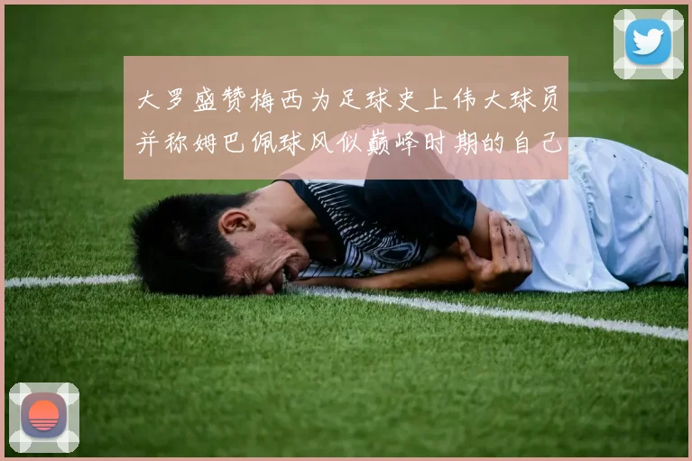 大罗盛赞梅西为足球史上伟大球员并称姆巴佩球风似巅峰时期的自己
