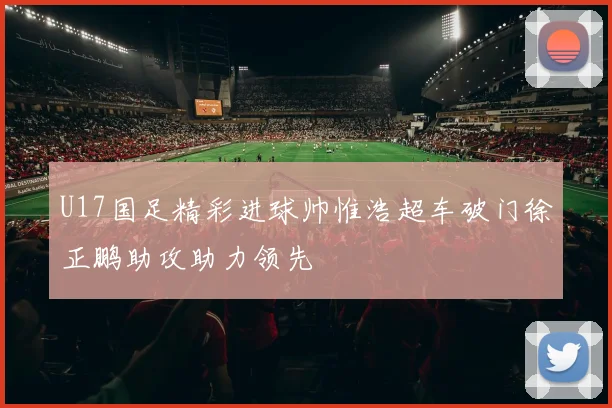 U17国足精彩进球帅惟浩超车破门徐正鹏助攻助力领先