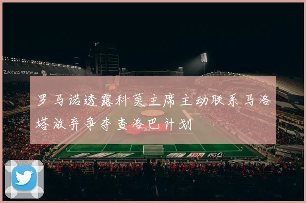 罗马诺透露科莫主席主动联系马洛塔放弃争夺查洛巴计划