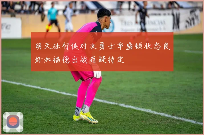 明天独行侠对决勇士华盛顿状态良好加福德出战存疑待定