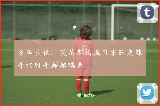 本田圭佑：突尼斯或成日本队更棘手的对手超越瑞典