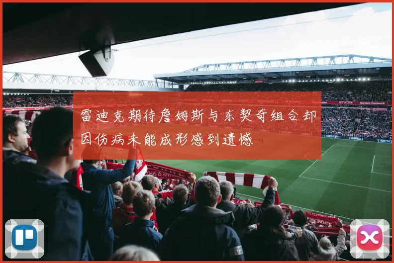 雷迪克期待詹姆斯与东契奇组合却因伤病未能成形感到遗憾