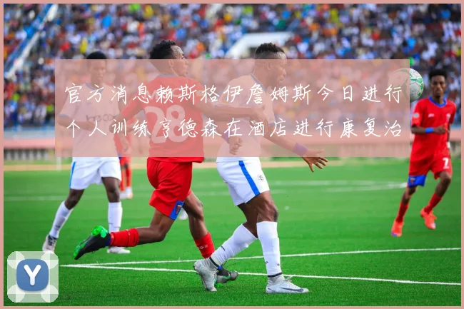 官方消息赖斯格伊詹姆斯今日进行个人训练亨德森在酒店进行康复治疗