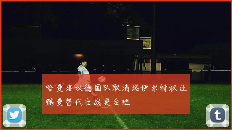 哈曼建议德国队取消诺伊尔特权让鲍曼替代出战更合理