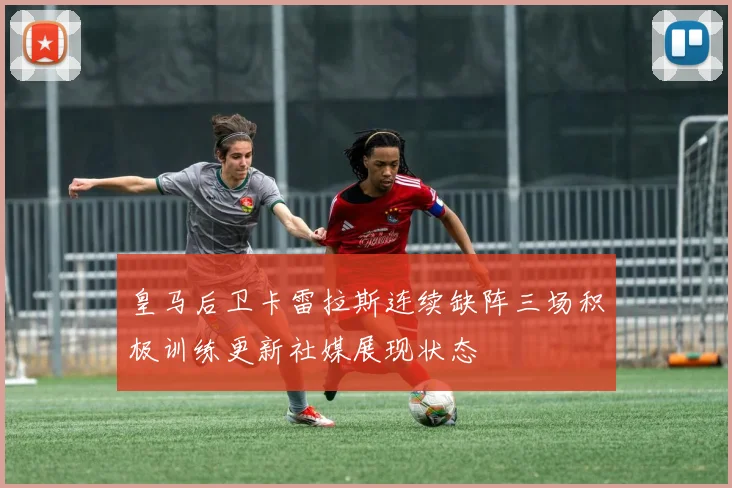 皇马后卫卡雷拉斯连续缺阵三场积极训练更新社媒展现状态