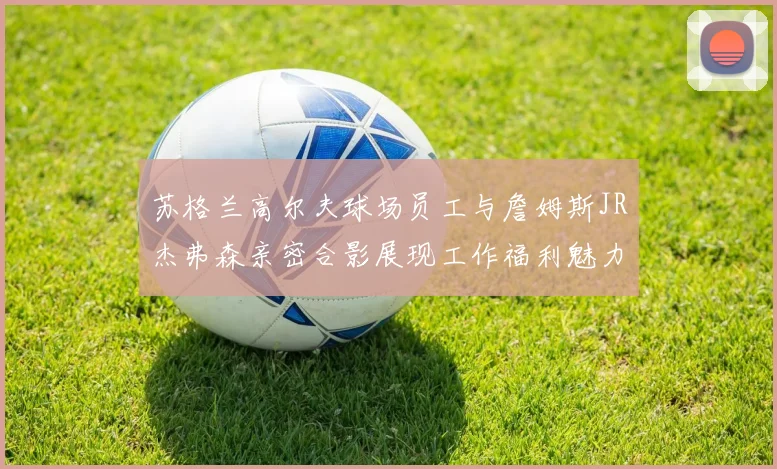 苏格兰高尔夫球场员工与詹姆斯JR杰弗森亲密合影展现工作福利魅力