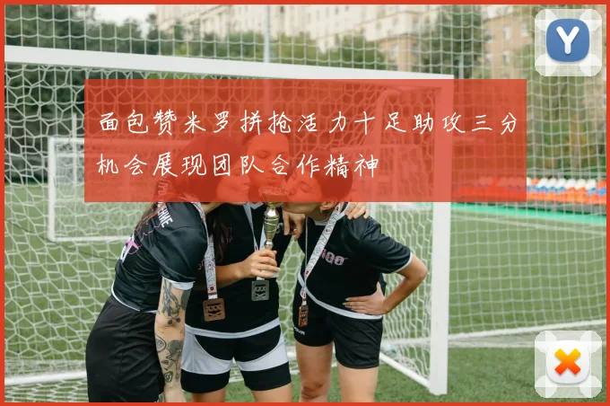 面包赞米罗拼抢活力十足助攻三分机会展现团队合作精神