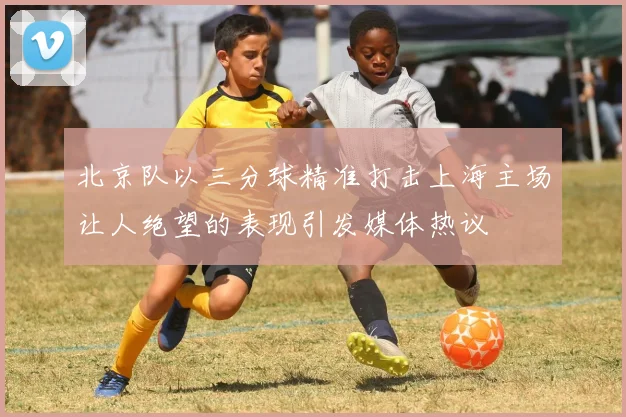 北京队以三分球精准打击上海主场让人绝望的表现引发媒体热议